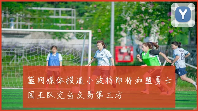 篮网媒体报道小波特即将加盟勇士国王队充当交易第三方