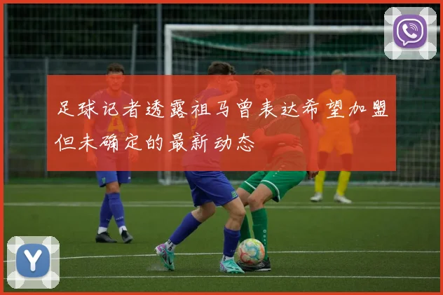 足球记者透露祖马曾表达希望加盟但未确定的最新动态