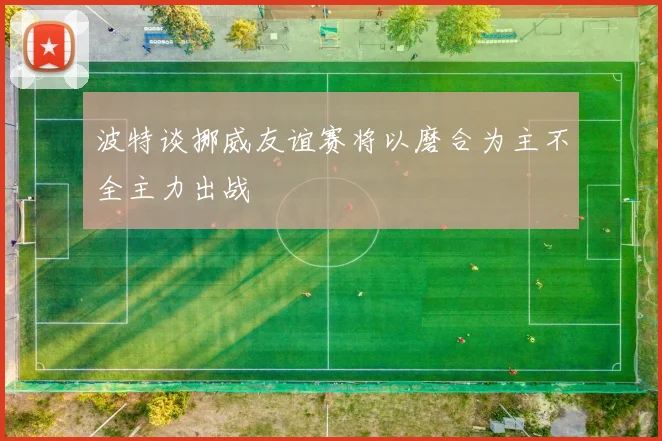 波特谈挪威友谊赛将以磨合为主不全主力出战
