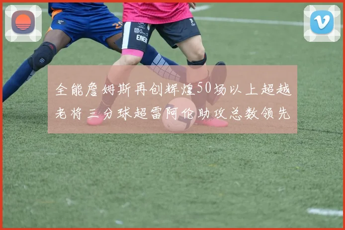 全能詹姆斯再创辉煌50场以上超越老将三分球超雷阿伦助攻总数领先隆多