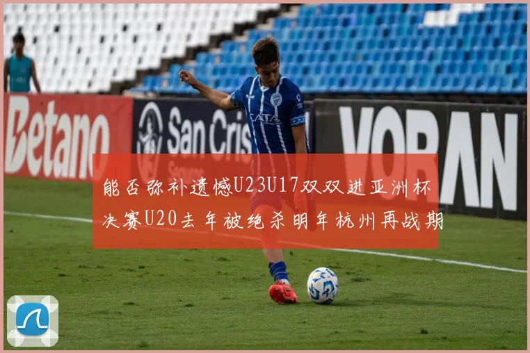能否弥补遗憾U23U17双双进亚洲杯决赛U20去年被绝杀明年杭州再战期待辉煌