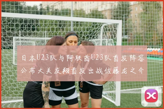 日本U23队与阿联酋U23队首发阵容公布大关友翔首发出战佐藤龙之介替补待命