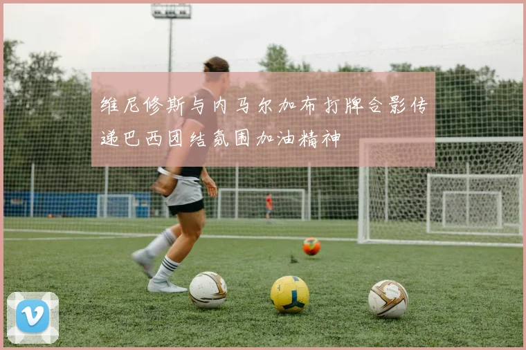 维尼修斯与内马尔加布打牌合影传递巴西团结氛围加油精神
