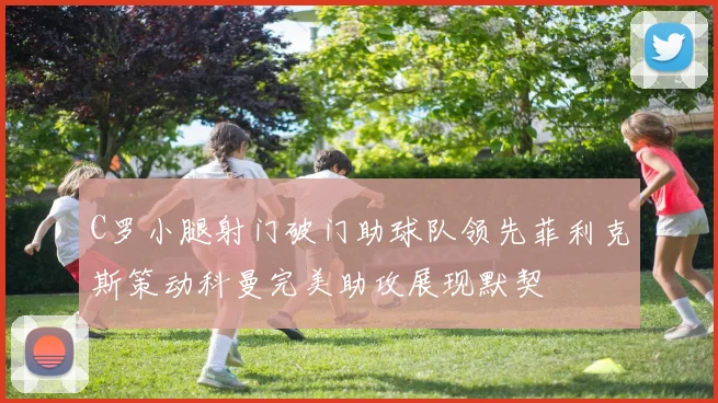 C罗小腿射门破门助球队领先菲利克斯策动科曼完美助攻展现默契