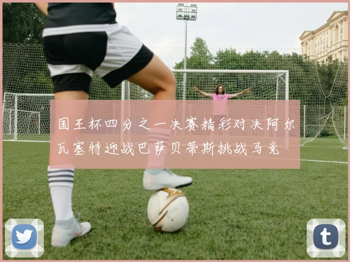 国王杯四分之一决赛精彩对决阿尔瓦塞特迎战巴萨贝蒂斯挑战马竞