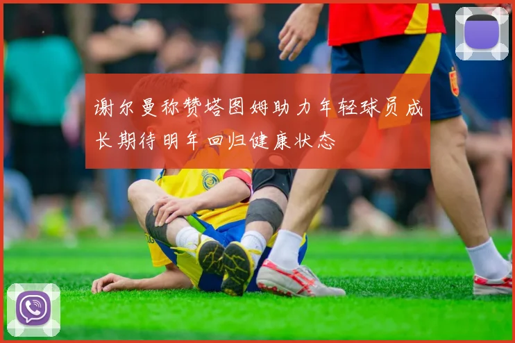 谢尔曼称赞塔图姆助力年轻球员成长期待明年回归健康状态