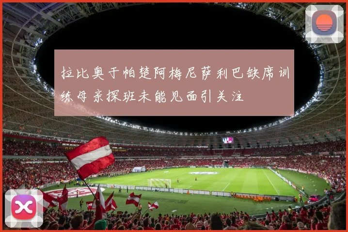拉比奥于帕楚阿梅尼萨利巴缺席训练母亲探班未能见面引关注
