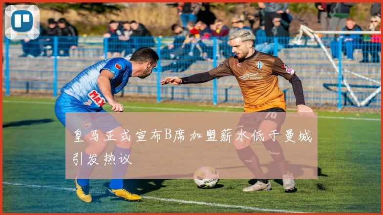 皇马正式宣布B席加盟薪水低于曼城引发热议