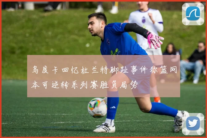 乌度卡回忆杜兰特脚趾事件称篮网本可逆转系列赛胜负局势