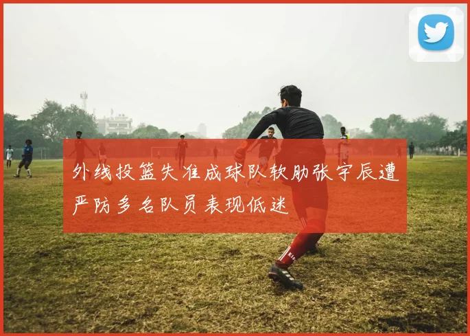 外线投篮失准成球队软肋张宇辰遭严防多名队员表现低迷