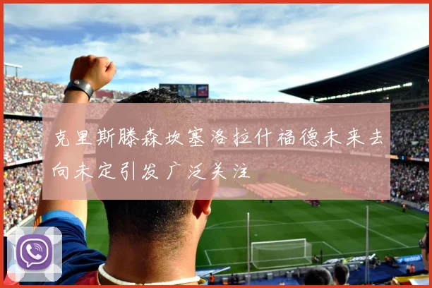 克里斯滕森坎塞洛拉什福德未来去向未定引发广泛关注