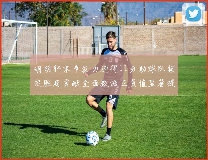 胡明轩末节发力连得11分助球队锁定胜局贡献全面数据正负值显著提升