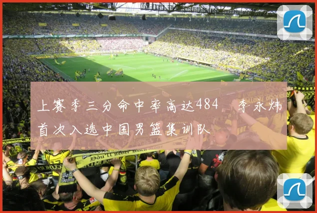 上赛季三分命中率高达484偰李永炜首次入选中国男篮集训队
