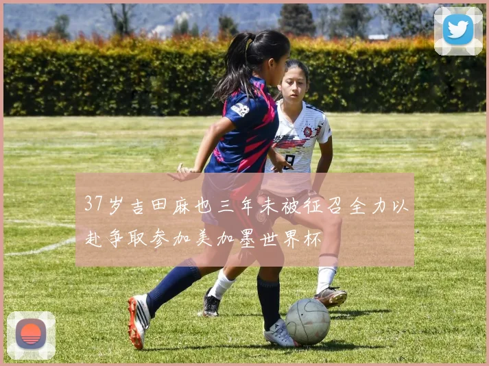37岁吉田麻也三年未被征召全力以赴争取参加美加墨世界杯