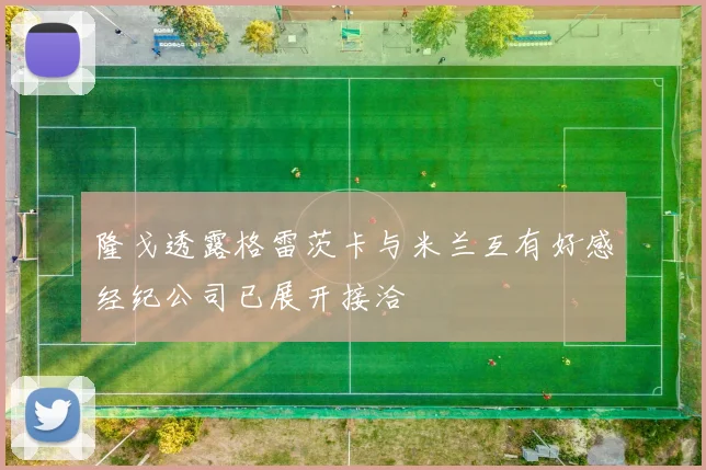 隆戈透露格雷茨卡与米兰互有好感经纪公司已展开接洽