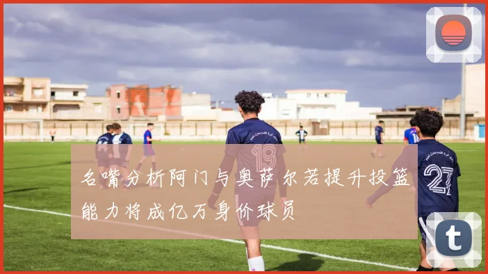 名嘴分析阿门与奥萨尔若提升投篮能力将成亿万身价球员