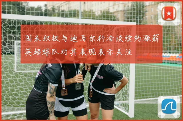 国米积极与迪马尔科洽谈续约涨薪英超球队对其表现表示关注