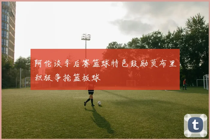 阿伦谈季后赛篮球特色鼓励莫布里积极争抢篮板球