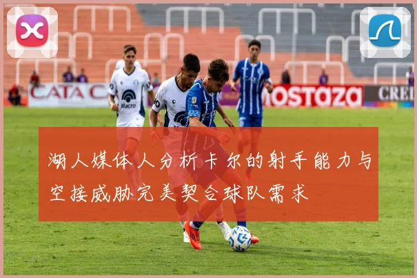 湖人媒体人分析卡尔的射手能力与空接威胁完美契合球队需求