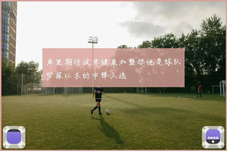 库里期待波津健康加盟称他是球队梦寐以求的中锋人选