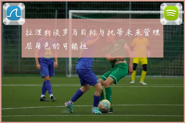 拉涅利谈罗马目标与托蒂未来管理层角色的可能性