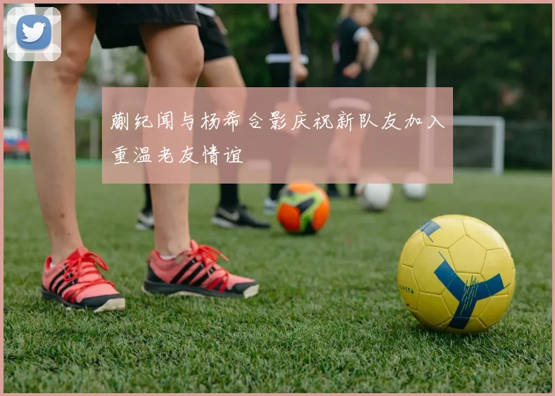 蒯纪闻与杨希合影庆祝新队友加入重温老友情谊